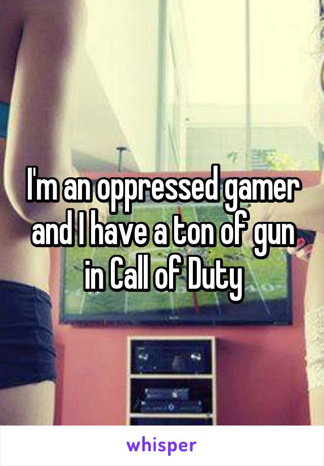 I'm an oppressed gamer and I have a ton of gun in Call of Duty