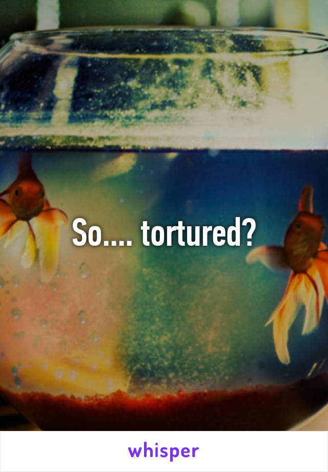 So.... tortured?