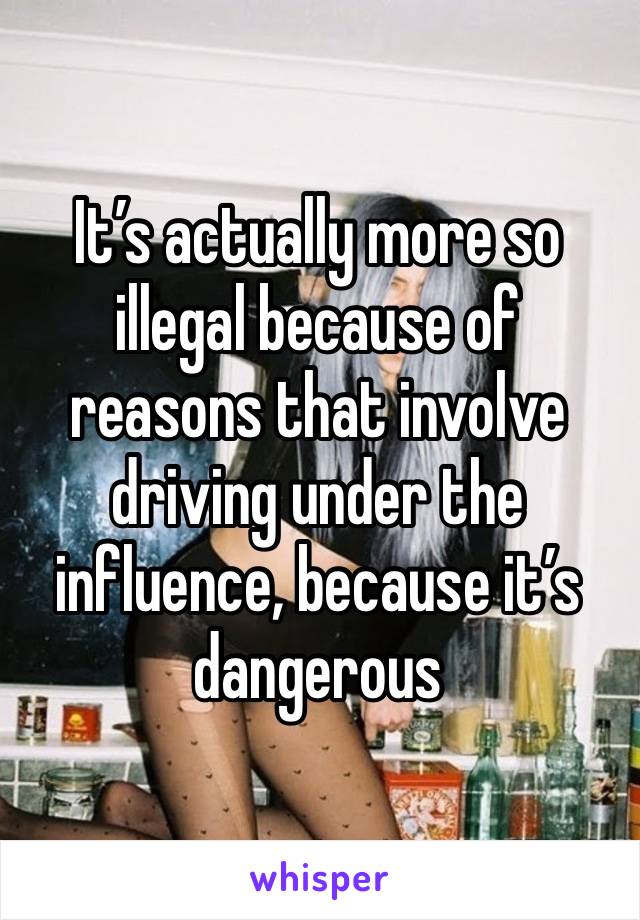 It’s actually more so illegal because of reasons that involve driving under the influence, because it’s dangerous 