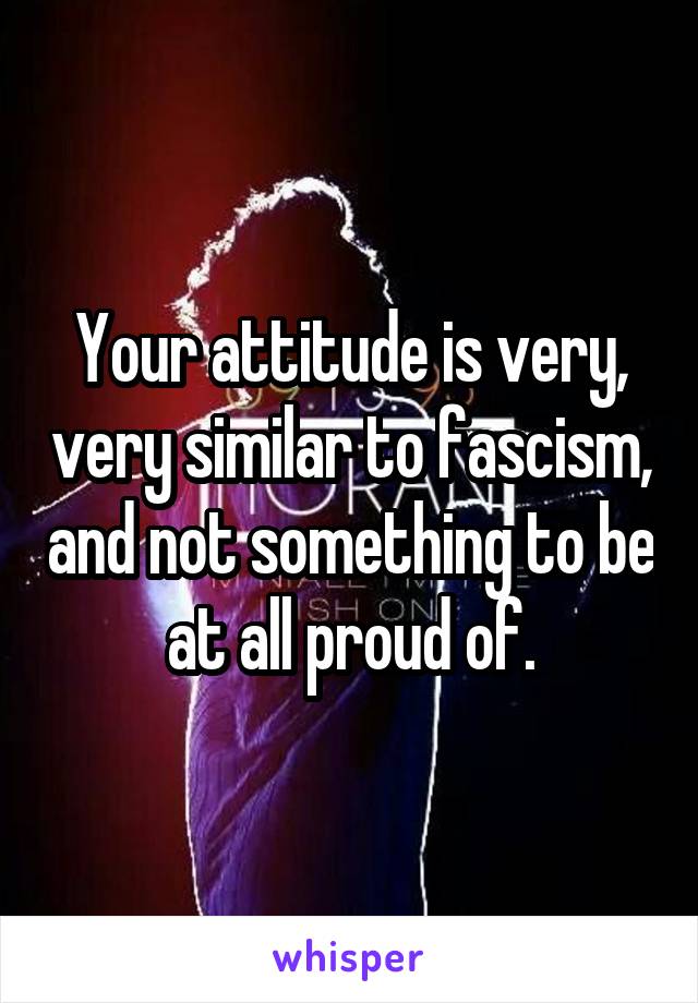 Your attitude is very, very similar to fascism, and not something to be at all proud of.