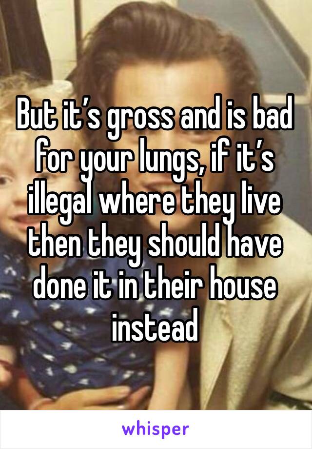 But it’s gross and is bad for your lungs, if it’s illegal where they live then they should have done it in their house instead 