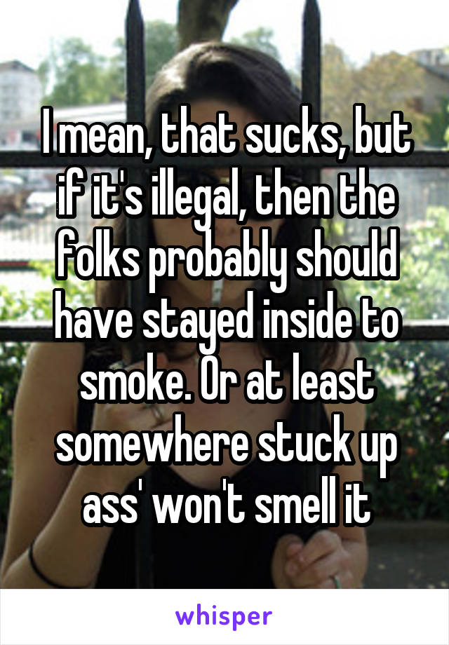 I mean, that sucks, but if it's illegal, then the folks probably should have stayed inside to smoke. Or at least somewhere stuck up ass' won't smell it