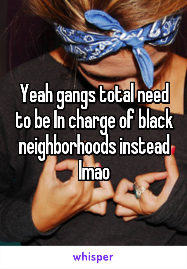 Yeah gangs total need to be In charge of black neighborhoods instead lmao