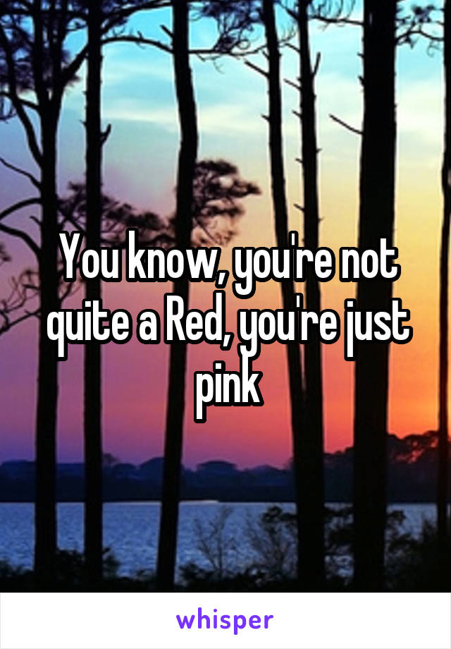 You know, you're not quite a Red, you're just pink