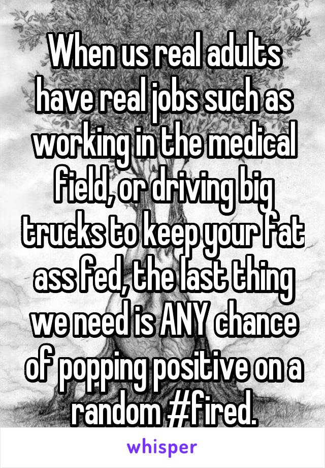 When us real adults have real jobs such as working in the medical field, or driving big trucks to keep your fat ass fed, the last thing we need is ANY chance of popping positive on a random #fired.