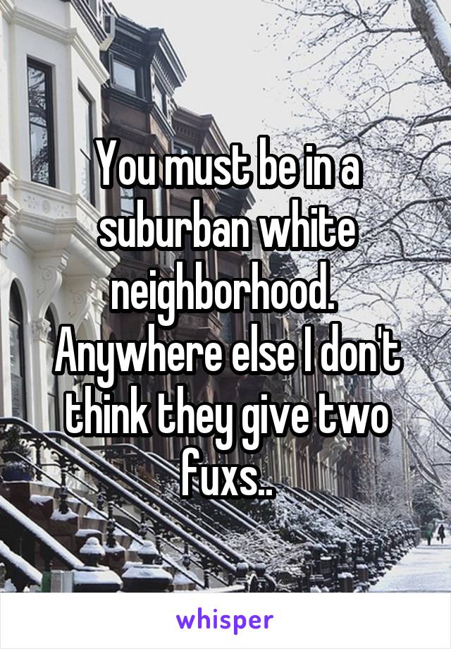 You must be in a suburban white neighborhood. 
Anywhere else I don't think they give two fuxs..