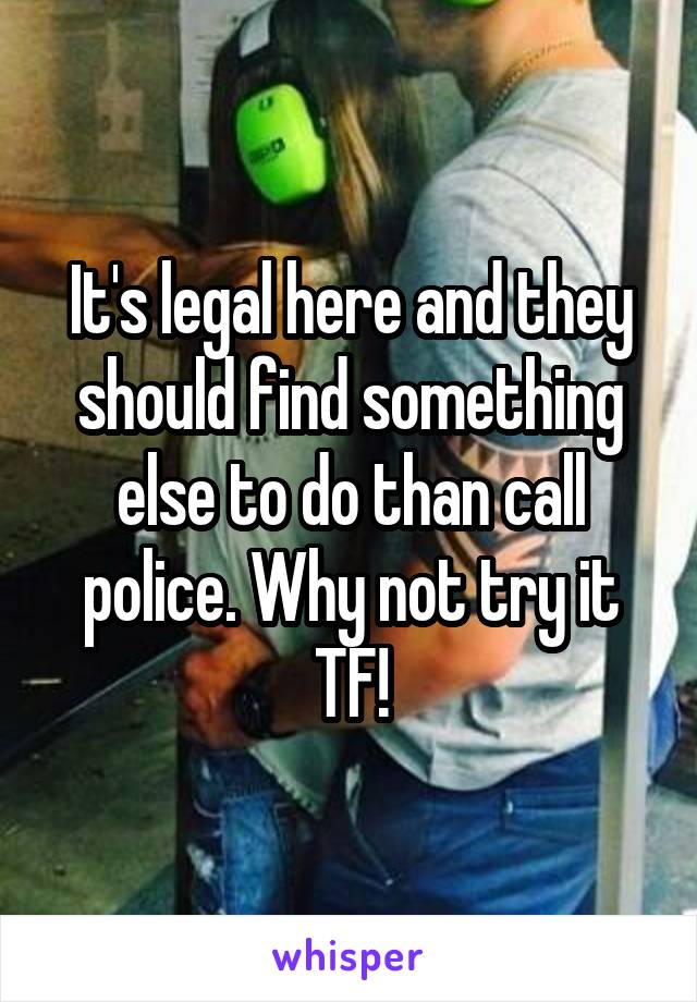 It's legal here and they should find something else to do than call police. Why not try it TF!