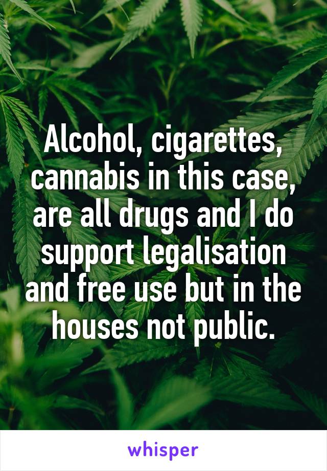 Alcohol, cigarettes, cannabis in this case, are all drugs and I do support legalisation and free use but in the houses not public.