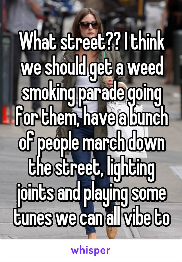 What street?? I think we should get a weed smoking parade going for them, have a bunch of people march down the street, lighting joints and playing some tunes we can all vibe to