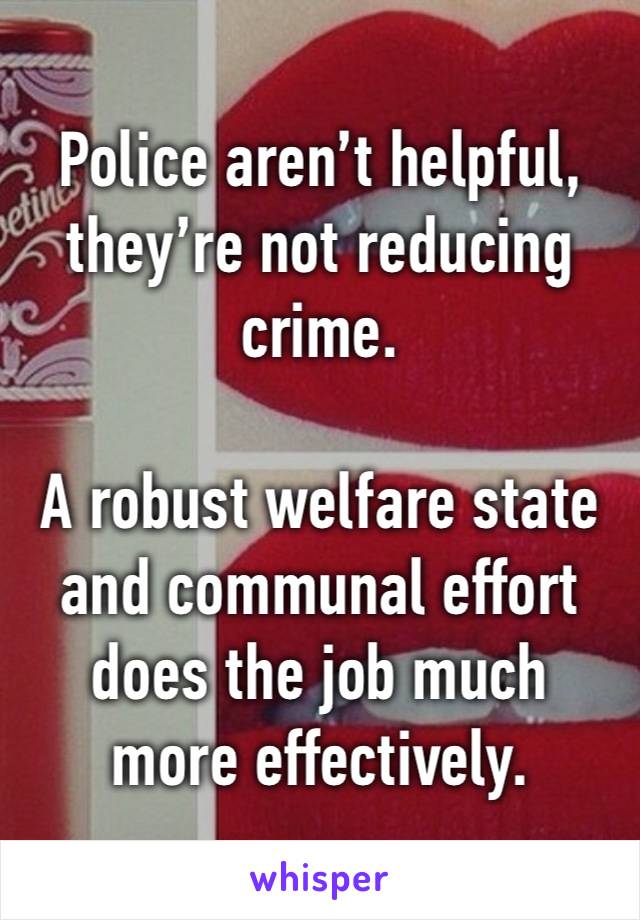 Police aren’t helpful, they’re not reducing crime. 

A robust welfare state and communal effort does the job much more effectively. 