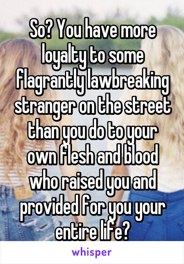 So? You have more loyalty to some flagrantly lawbreaking stranger on the street than you do to your own flesh and blood who raised you and provided for you your entire life?