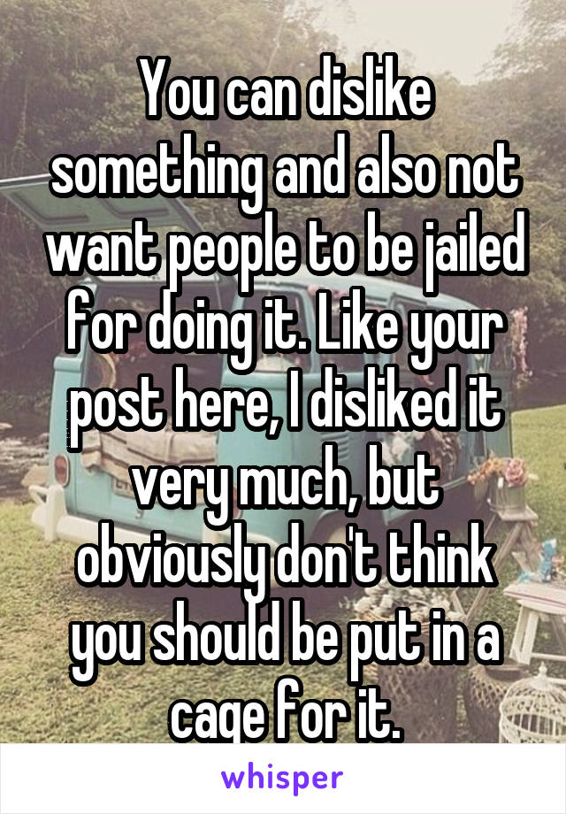 You can dislike something and also not want people to be jailed for doing it. Like your post here, I disliked it very much, but obviously don't think you should be put in a cage for it.