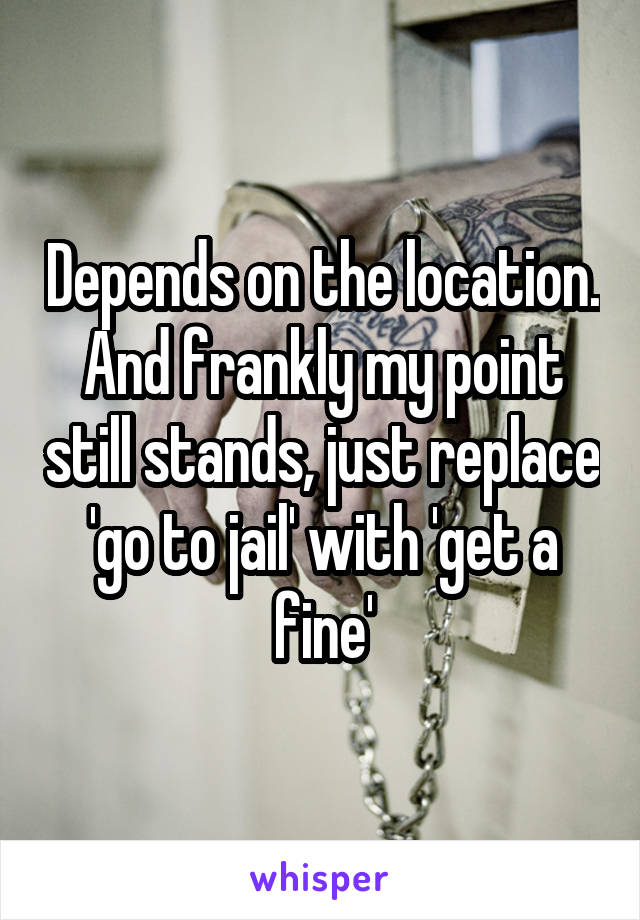 Depends on the location. And frankly my point still stands, just replace 'go to jail' with 'get a fine'