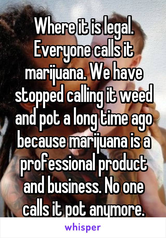 Where it is legal. Everyone calls it marijuana. We have stopped calling it weed and pot a long time ago because marijuana is a professional product and business. No one calls it pot anymore.