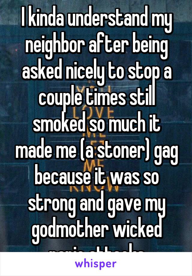 I kinda understand my neighbor after being asked nicely to stop a couple times still smoked so much it made me (a stoner) gag because it was so strong and gave my godmother wicked panic attacks