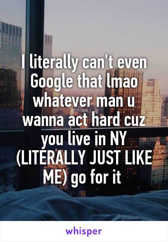 I literally can't even Google that lmao whatever man u wanna act hard cuz you live in NY (LITERALLY JUST LIKE ME) go for it 