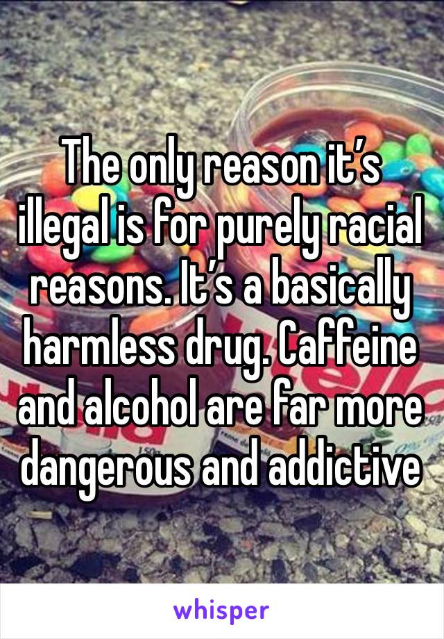 The only reason it’s illegal is for purely racial reasons. It’s a basically harmless drug. Caffeine and alcohol are far more dangerous and addictive 