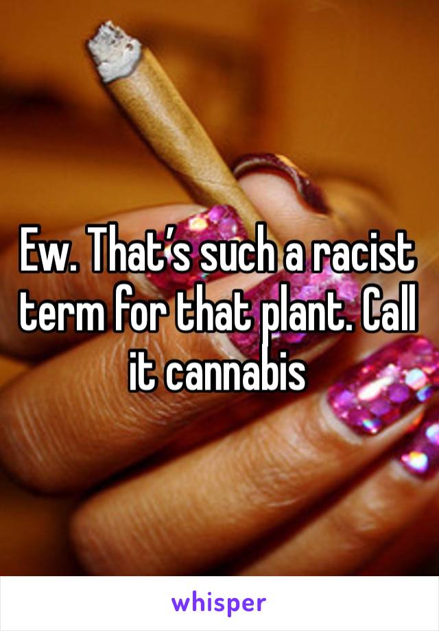 Ew. That’s such a racist term for that plant. Call it cannabis 