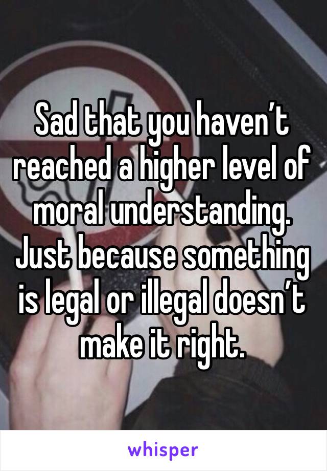 Sad that you haven’t reached a higher level of moral understanding. Just because something is legal or illegal doesn’t make it right. 