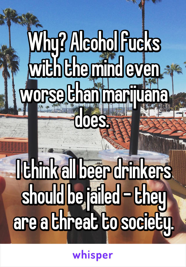 Why? Alcohol fucks with the mind even worse than marijuana does. 

I think all beer drinkers should be jailed - they are a threat to society.