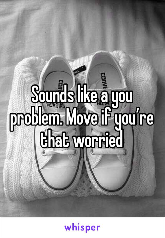 Sounds like a you problem. Move if you’re that worried 