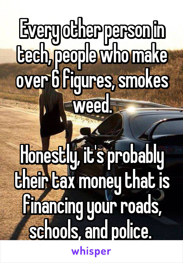 Every other person in tech, people who make over 6 figures, smokes weed.

Honestly, it's probably their tax money that is financing your roads, schools, and police. 