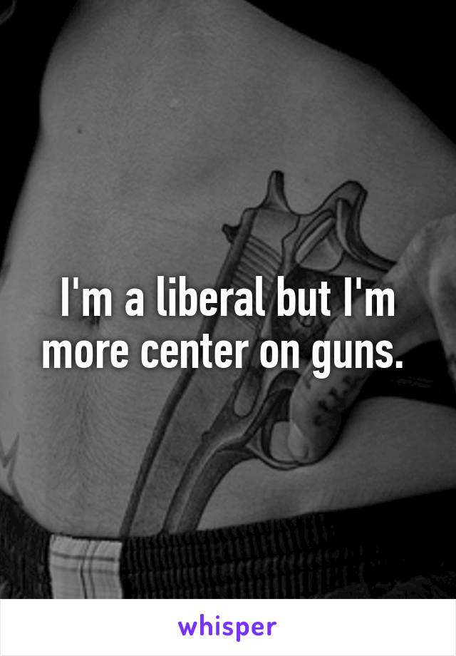  I'm a liberal but I'm more center on guns. 