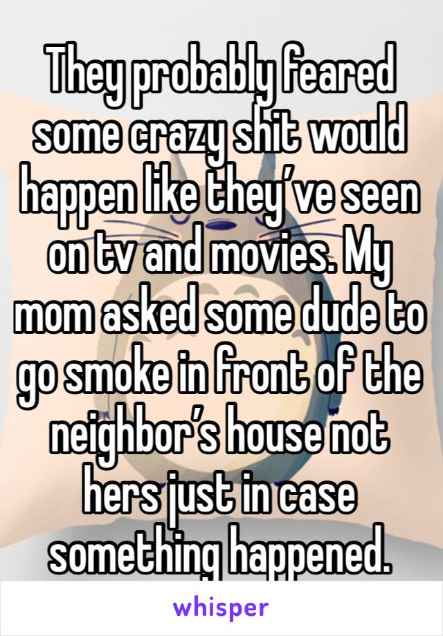 They probably feared some crazy shit would happen like they’ve seen on tv and movies. My mom asked some dude to go smoke in front of the neighbor’s house not hers just in case something happened. 