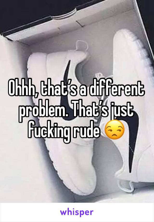 Ohhh, that’s a different problem. That’s just fucking rude 😒