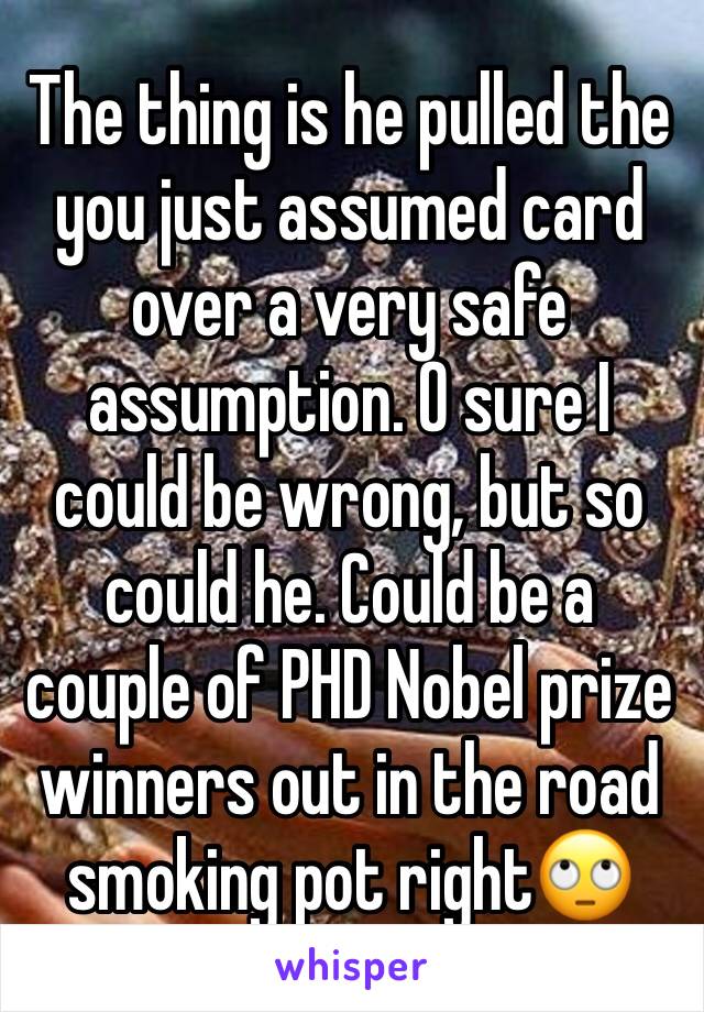 The thing is he pulled the you just assumed card over a very safe assumption. O sure I could be wrong, but so could he. Could be a couple of PHD Nobel prize winners out in the road smoking pot right🙄