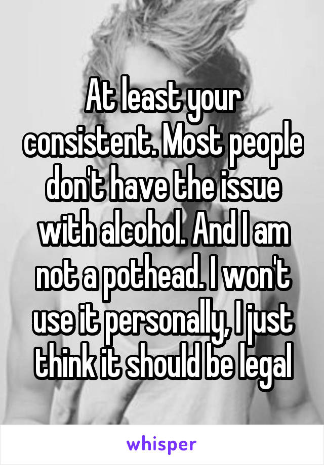 At least your consistent. Most people don't have the issue with alcohol. And I am not a pothead. I won't use it personally, I just think it should be legal