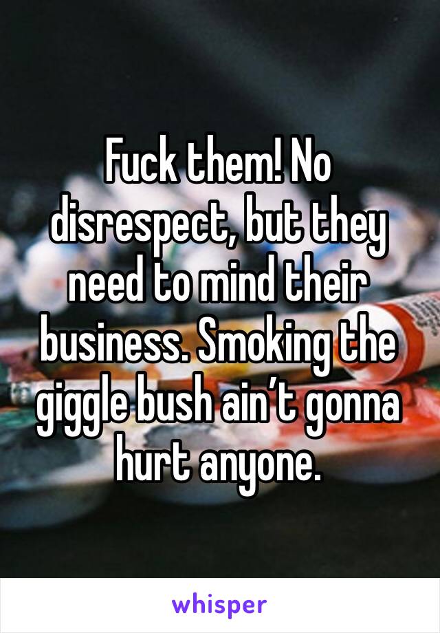 Fuck them! No disrespect, but they need to mind their business. Smoking the giggle bush ain’t gonna hurt anyone.