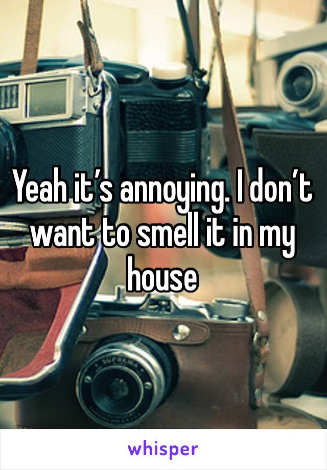 Yeah it’s annoying. I don’t want to smell it in my house