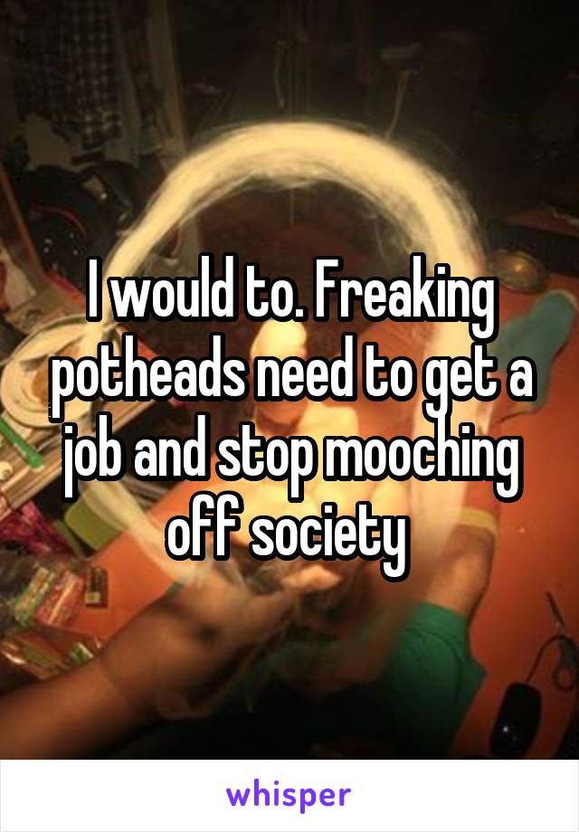 I would to. Freaking potheads need to get a job and stop mooching off society 