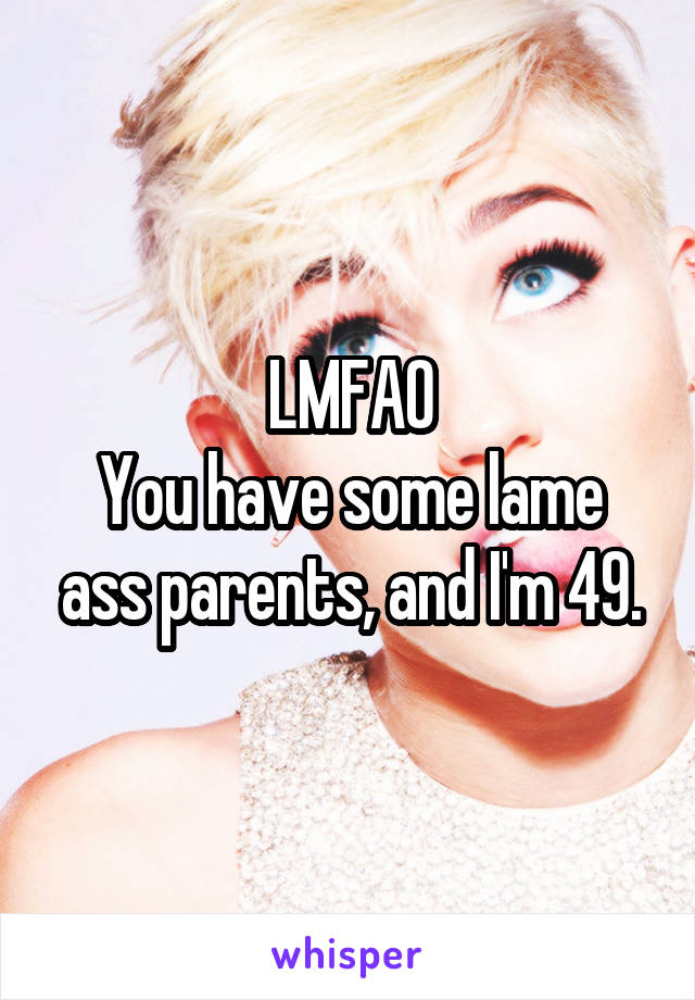 LMFAO
You have some lame ass parents, and I'm 49.