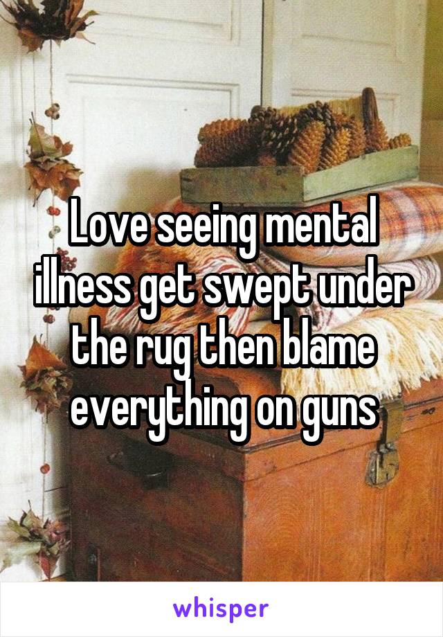 Love seeing mental illness get swept under the rug then blame everything on guns