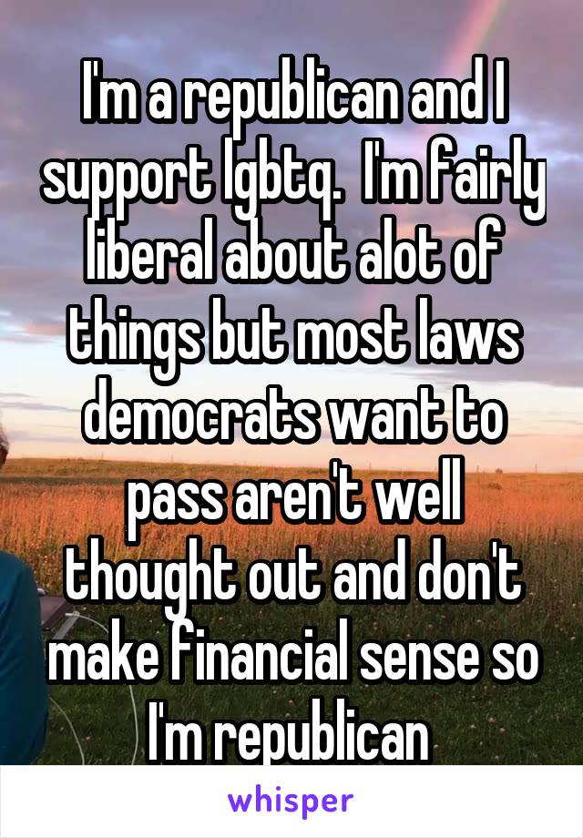 I'm a republican and I support lgbtq.  I'm fairly liberal about alot of things but most laws democrats want to pass aren't well thought out and don't make financial sense so I'm republican 