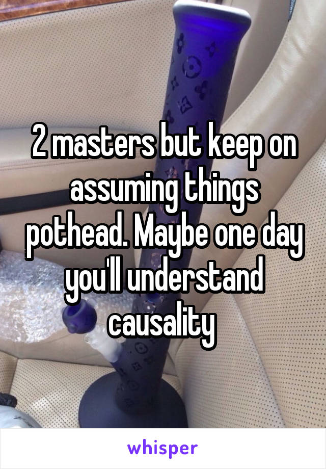 2 masters but keep on assuming things pothead. Maybe one day you'll understand causality 