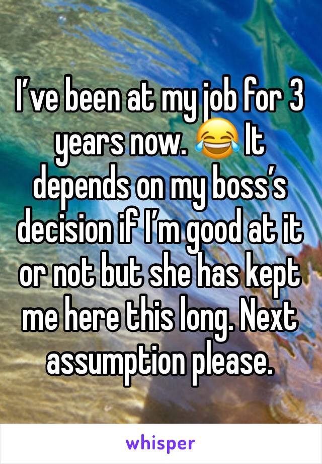 I’ve been at my job for 3 years now. 😂 It depends on my boss’s decision if I’m good at it or not but she has kept me here this long. Next assumption please. 