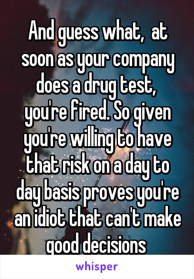 And guess what,  at soon as your company does a drug test,  you're fired. So given you're willing to have that risk on a day to day basis proves you're an idiot that can't make good decisions 