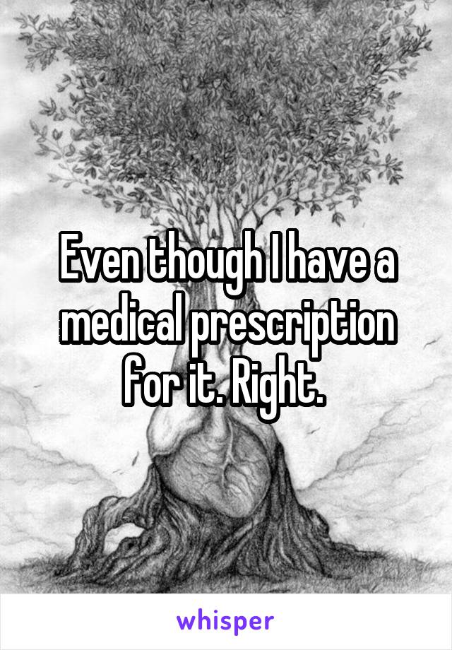 Even though I have a medical prescription for it. Right. 