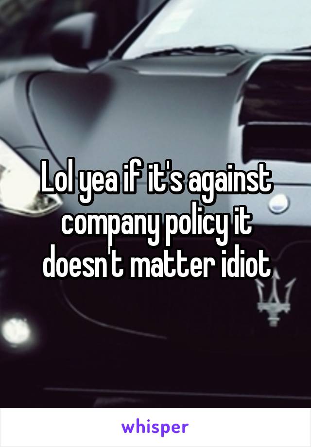 Lol yea if it's against company policy it doesn't matter idiot