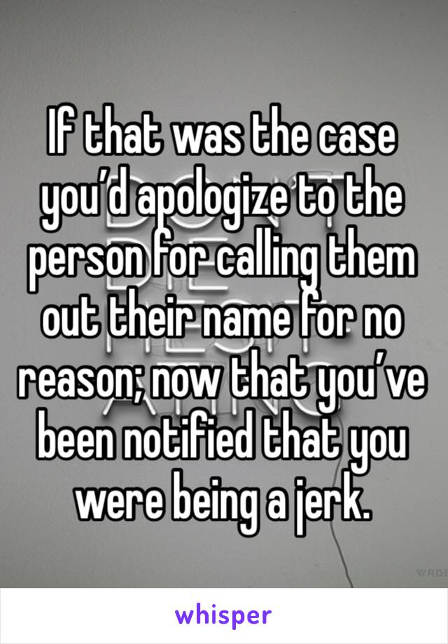 If that was the case you’d apologize to the person for calling them out their name for no reason; now that you’ve been notified that you were being a jerk.