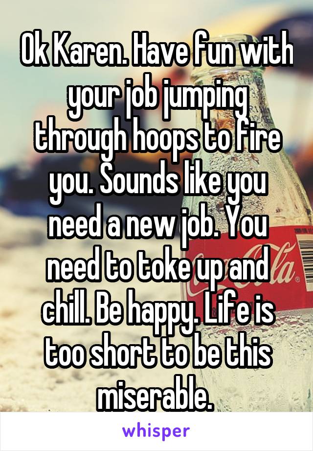 Ok Karen. Have fun with your job jumping through hoops to fire you. Sounds like you need a new job. You need to toke up and chill. Be happy. Life is too short to be this miserable. 