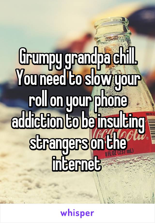 Grumpy grandpa chill. You need to slow your roll on your phone addiction to be insulting strangers on the internet 