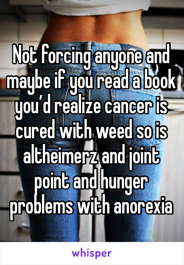 Not forcing anyone and maybe if you read a book you’d realize cancer is cured with weed so is altheimerz and joint point and hunger problems with anorexia 