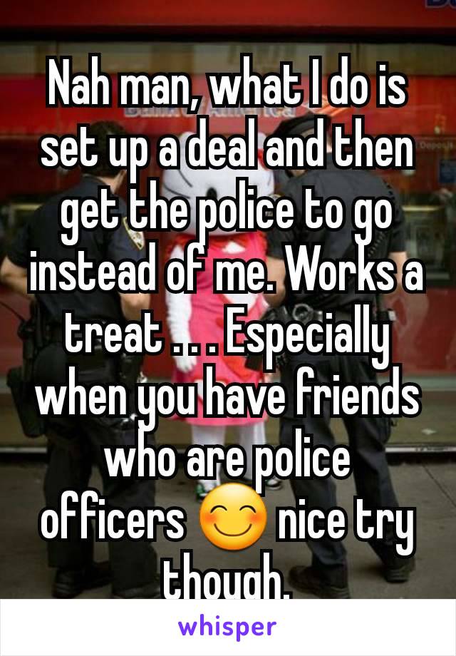 Nah man, what I do is set up a deal and then get the police to go instead of me. Works a treat . . . Especially when you have friends who are police officers 😊 nice try though.