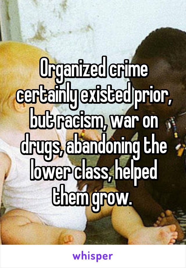 Organized crime certainly existed prior, but racism, war on drugs, abandoning the lower class, helped them grow. 