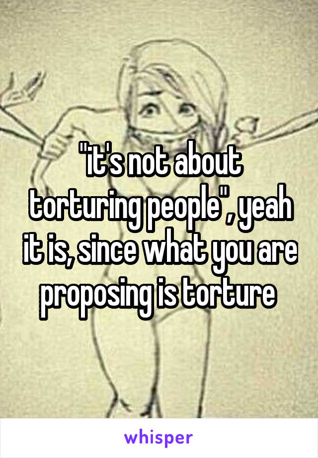 "it's not about torturing people", yeah it is, since what you are proposing is torture 