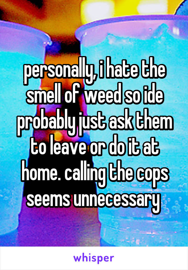 personally, i hate the smell of weed so ide probably just ask them to leave or do it at home. calling the cops seems unnecessary 